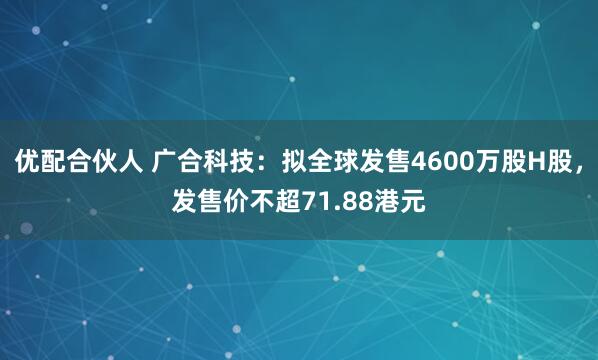 优配合伙人 广合科技：拟全球发售4600万股H股，发售价不超71.88港元