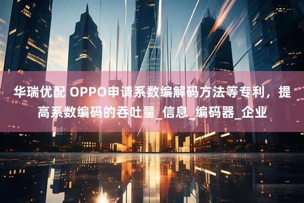华瑞优配 OPPO申请系数编解码方法等专利，提高系数编码的吞吐量_信息_编码器_企业